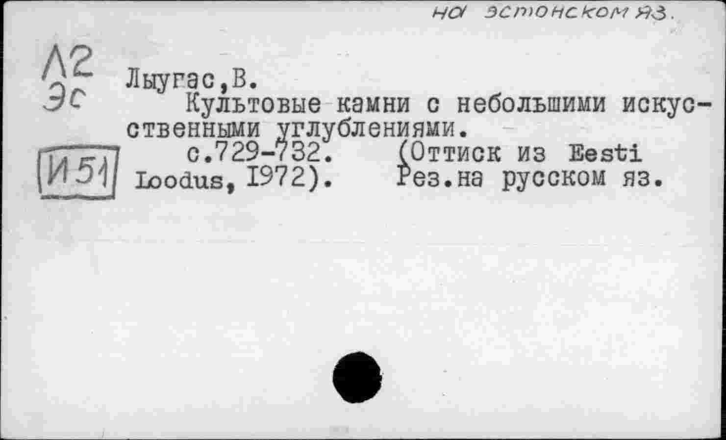 ﻿Н(У ЭС п>о НС fCO/H æ .
Л2 5с
И 5-І
Лыугас,В.
Культовые камни с небольшими искусственными углублениями.
с.729-732.	(Оттиск из Eesti
Loodus, 1972).	Рез.на русском яз.